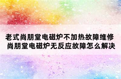 老式尚朋堂电磁炉不加热故障维修 尚朋堂电磁炉无反应故障怎么解决